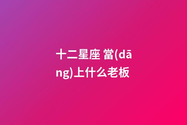 十二星座 當(dāng)上什么老板-第1張-星座運(yùn)勢(shì)-玄機(jī)派